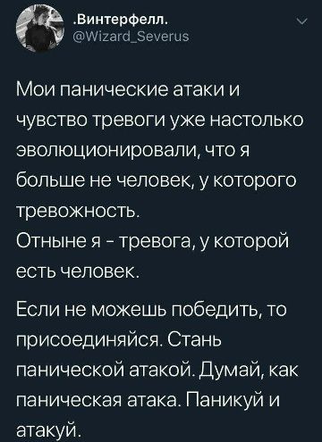 .Винтерфелл.
@Wizard_Severus
Мои панические атаки и чувство тревоги уже настолько эволюционировали, что я больше не человек, у которого тревожность.
Отныне я – тревога, у которой есть человек.
Если не можешь победить, то присоединяйся. Стань панической атакой. Думай, как паническая атака. Паникуй и атакуй.