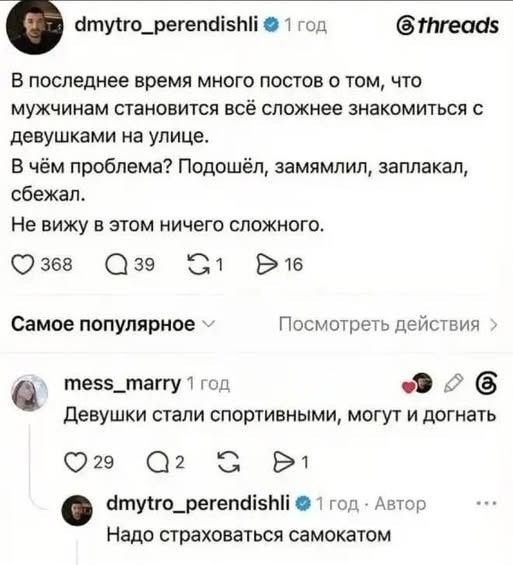 dmytro_perendishli 1 год threads В последнее время много постов о том, что мужчинам становится всё сложнее знакомиться с девушками на улице. В чём проблема? Подошёл, замямлил, заплакал, сбежал. Не вижу в этом ничего сложного. Самое популярное Посмотреть действия mess_marry 1 год Девушки стали спортивными, могут и догнать dmytro_perendishli 1 год