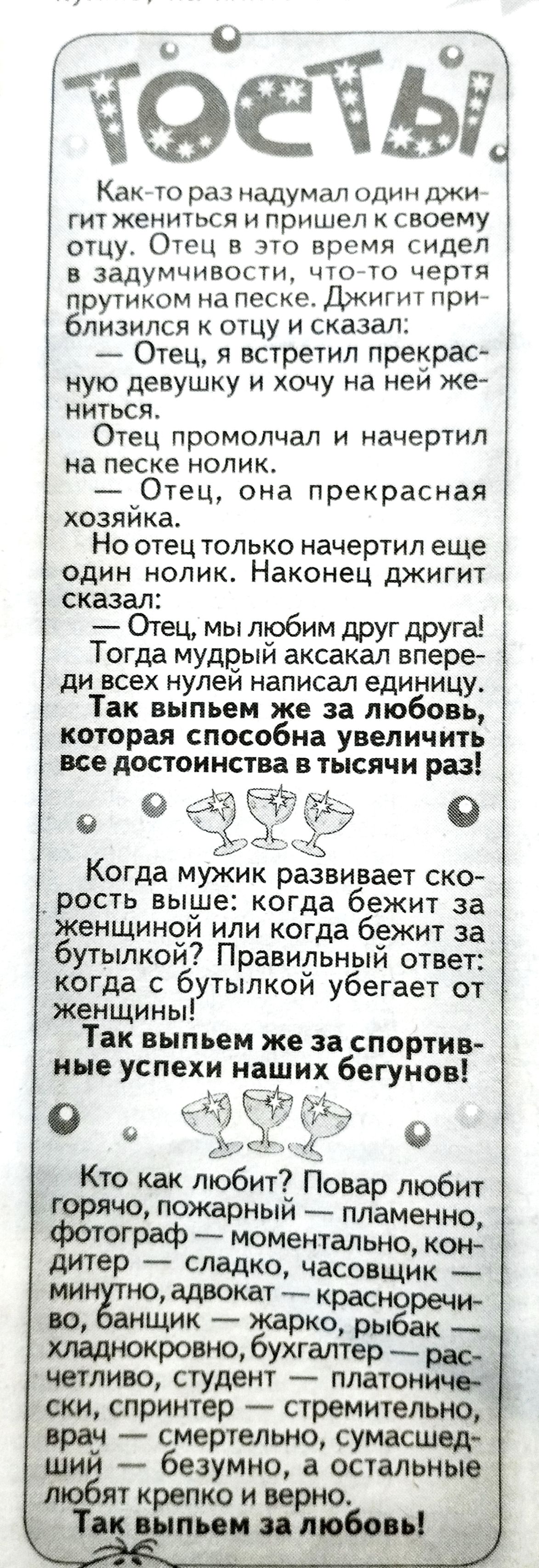 ТОСТЫ! Как-то раз надумал один джигит жениться и пришел к своему отцу. Отец в это время сидел в задумчивости, что-то чертя прутиком на песке. Джигит приблизился к отцу и сказал: — Отец, я встретил прекрасную девушку и хочу на ней жениться. Отец промолчал и начертил на песке нолик. — Отец, она прекрасная хозяйка. Но отец только начертил еще один