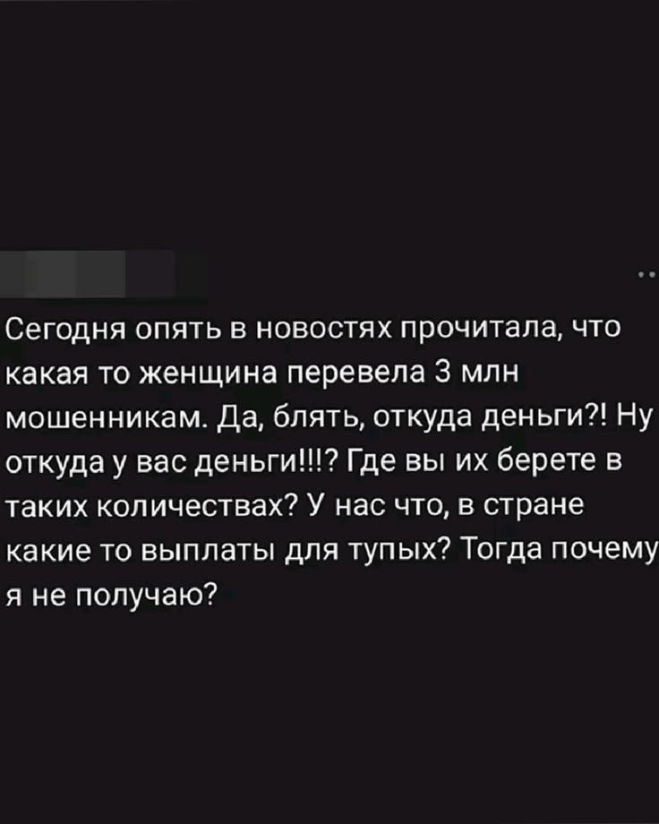 Сегодня опять в новостях прочитала, что какая то женщина перевела 3 млн мошенникам. Да, блять, откуда деньги?! Ну откуда у вас деньги!!!? Где вы их берете в таких количествах? У нас что, в стране какие то выплаты для тупых? Тогда почему я не получаю?