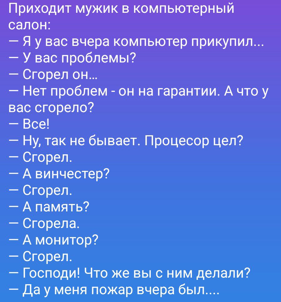 Приходит мужик в компьютерный салон:
— Я у вас вчера компьютер прикупил...
— У вас проблемы?
— Сгорел он...
— Нет проблем - он на гарантии. А что у вас сгорело?
— Все!
— Ну, так не бывает. Процессор цел?
— Сгорел.
— А винчестер?
— Сгорел.
— А память?
— Сгорела.
— А монитор?
— Сгорел.
— Господи! Что же вы с ним делали?
— Да у меня пожар вчера