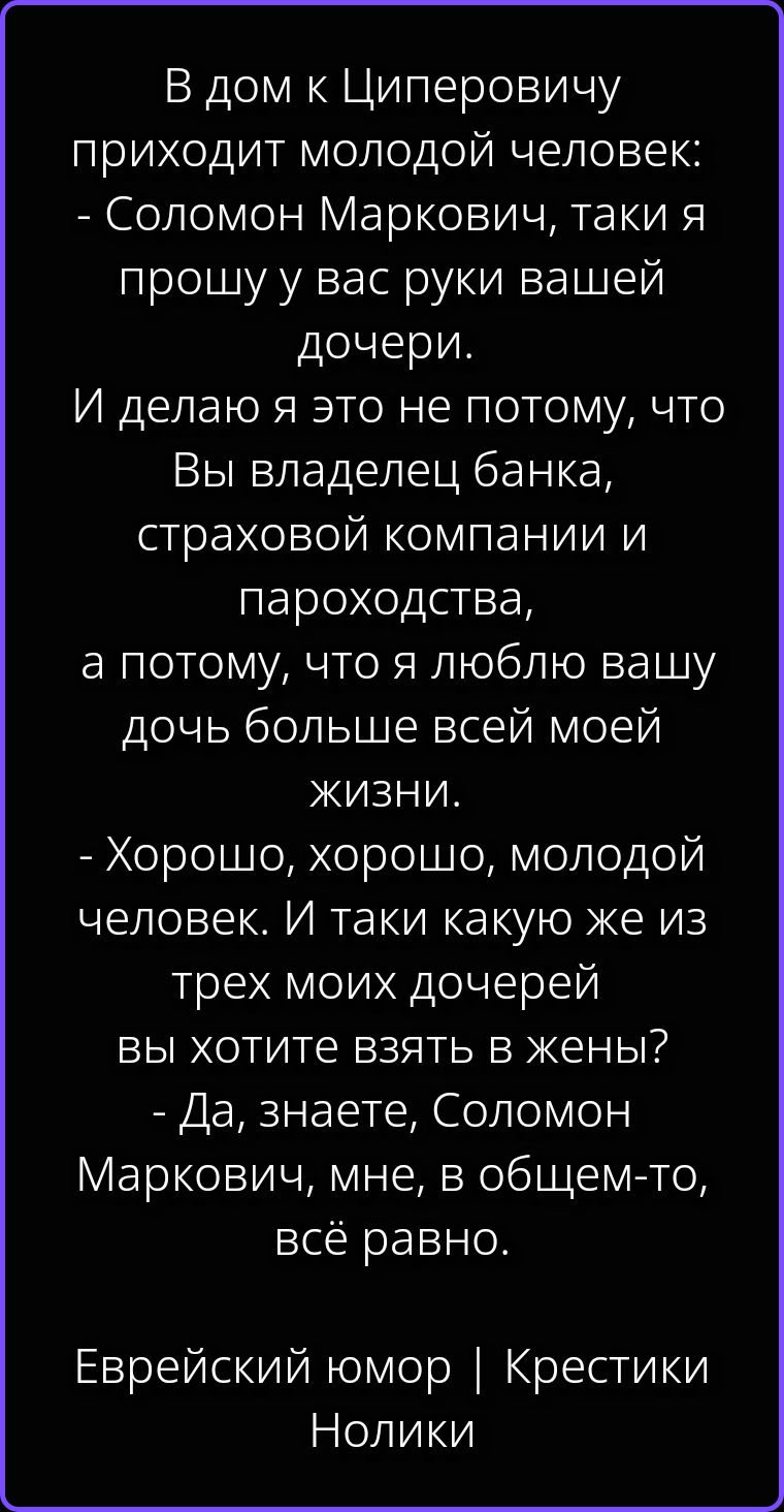 В дом к Циперовичу приходит молодой человек: - Соломон Маркович, таки я прошу у вас руки вашей дочери. И делаю я это не потому, что Вы владелец банка, страховой компании и пароходства, а потому, что я люблю вашу дочь больше всей моей жизни. - Хорошо, хорошо, молодой человек. И таки какую же из трех моих дочерей вы хотите взять в жены? - Да,