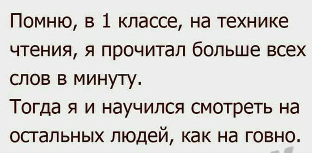 Помню, в 1 классе, на технике чтения, я прочитал больше всех слов в минуту. Тогда я и научился смотреть на остальных людей, как на говно.