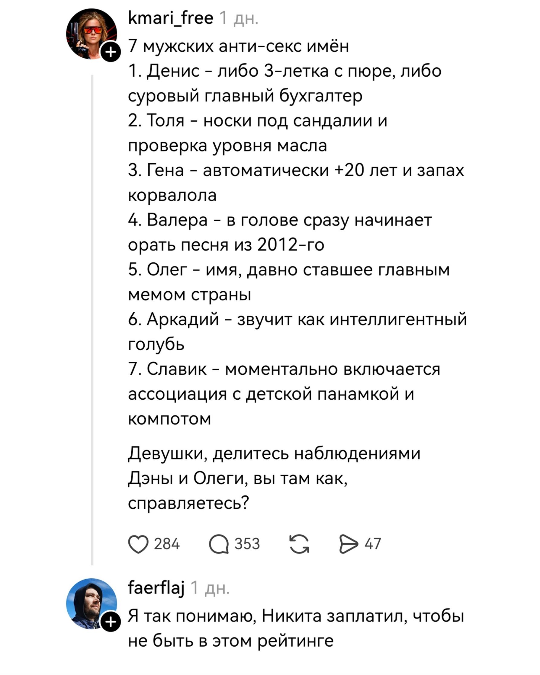 kmari_free 1 дн. 7 мужских анти-секс имён 1. Денис - либо 3-летка с пюре, либо суровый главный бухгалтер 2. Толя - носки под сандалии и проверка уровня масла 3. Гена - автоматически +20 лет и запах корвалола 4. Валера - в голове сразу начинает орать песня из 2012-го 5. Олег - имя, давно ставшее главным мемом страны 6. Аркадий - звучит как