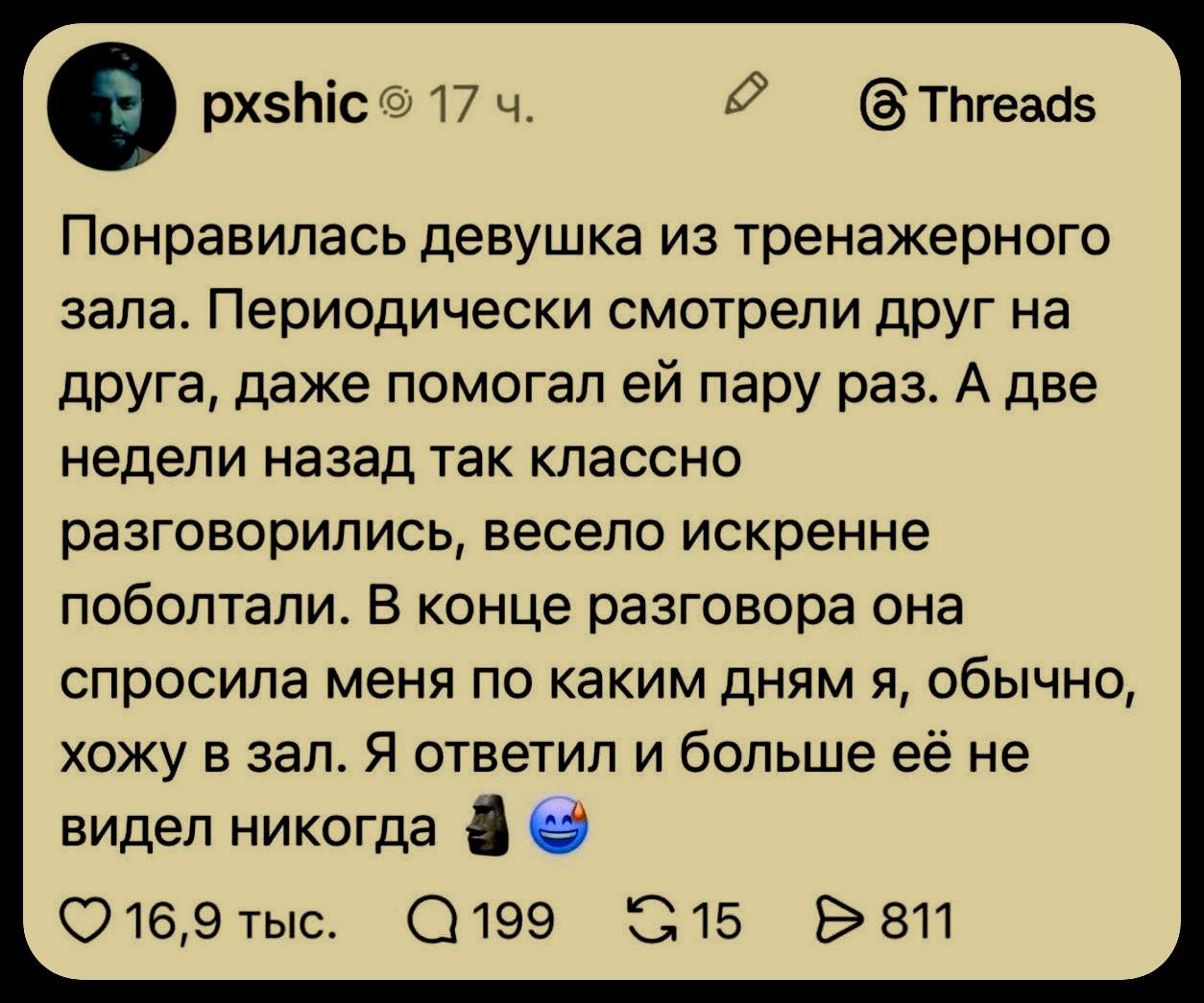 Понравилась девушка из тренажерного зала. Периодически смотрели друг на друга, даже помогал ей пару раз. А две недели назад так классно разговорились, весело искренне поболтали. В конце разговора она спросила меня по каким дням я, обычно, хожу в зал. Я ответил и больше её не видел никогда 🗿😊