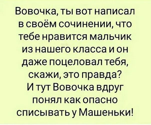 Вовочка, ты вот написал в своём сочинении, что тебе нравится мальчик из нашего класса и он даже поцеловал тебя, скажи, это правда? И тут Вовочка вдруг понял как опасно списывать у Машеньки!