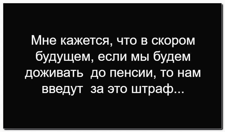 Мне кажется, что в скором будущем, если мы будем доживать до пенсии, то нам введут за это штраф...