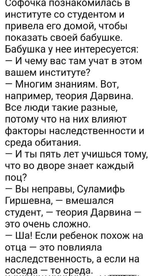 Софочка познакомилась в институте со студентом и привела его домой, чтобы показать своей бабушке. Бабушка у нее интересуется: — И чему вас там учат в этом вашем институте? — Многим знаниям. Вот, например, теория Дарвина. Все люди такие разные, потому что на них влияют факторы наследственности и среда обитания. — И ты пять лет учишься тому, что во