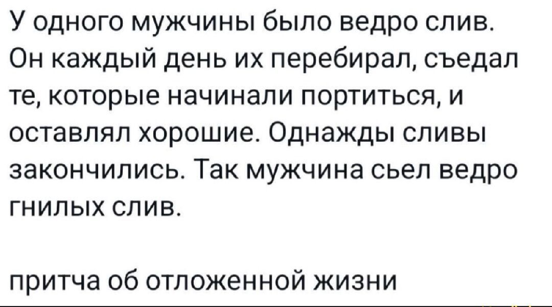 У одного мужчины было ведро слив. Он каждый день их перебирал, съедал те, которые начинали портиться, и оставлял хорошие. Однажды сливы закончились. Так мужчина съел ведро гнилых слив. притча об отложенной жизни