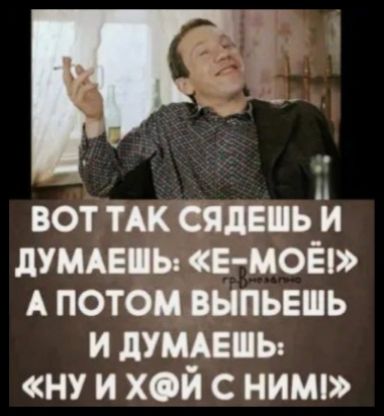 ВОТ ТАК СЯДЕШЬ И ДУМАЕШЬ: «Е-МОЁ!» А ПОТОМ ВЫПЬЕШЬ И ДУМАЕШЬ: «НУ И Х@Й С НИМ!»