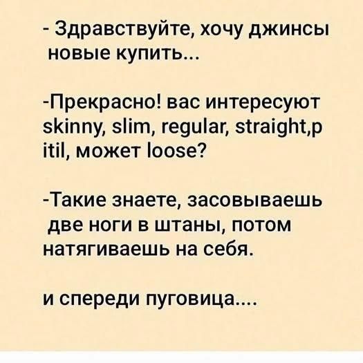 - Здравствуйте, хочу джинсы новые купить... - Прекрасно! вас интересуют skinny, slim, regular, straight, pitil, может loose? - Такие знаете, засовываешь две ноги в штаны, потом натягиваешься на себя. и спереди пуговица....