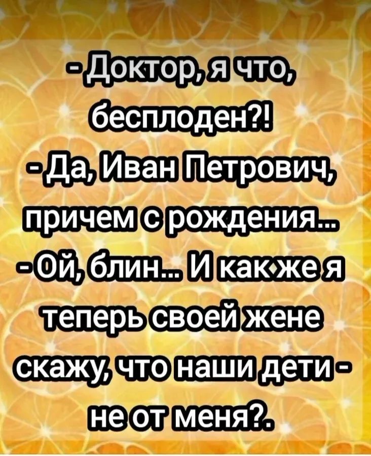 - Доктор, я что, бесплоден?! - Да, Иван Петрович, причем с рождения... - Ой, блин... И как же я теперь своей жене скажу, что наши дети - не от меня?