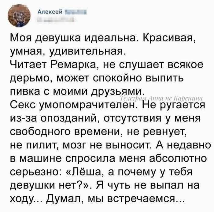 Алексей. Моя девушка идеальна. Красивая, умная, удивительная. Читает Ремарка, не слушает всякое дерьмо, может спокойно выпить пивка с моими друзьями. Секс умопомрачителен. Не ругается из-за опозданий, отсутствия у меня свободного времени, не ревнует, не пилит, мозг не выносит. А недавно в машине спросила меня абсолютно серьезно: «Лёша, а почему у