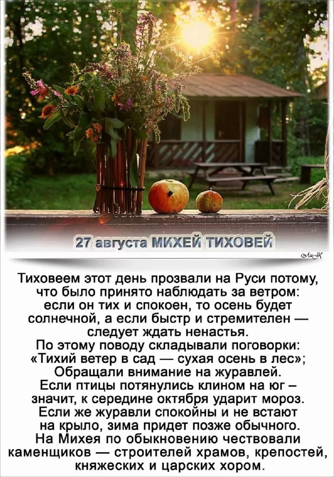 27 августа МИХЕЙ ТИХОВЕЙ Тиховеем этот день прозвали на Руси потому, что было принято наблюдать за ветром: если он тих и спокоен, то осень будет солнечной, а если быстр и стремителен — следует ждать ненастья. По этому поводу складывалиговорки: «Тихий ветер в сад — сухая осень в лес»; Обращали внимание на журавлей. Если птицы потянулись клином на