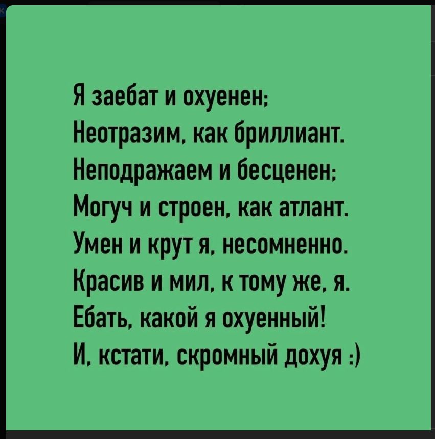 Я заебат и охуенен; Неотразим, как бриллиант. Неподражаем и бесценен; Могуч и строен, как атлант. Умен и крут я, несомненно. Красив и мил, к тому же, я. Ебать, какой я охуенный! И, кстати, скромный дохуя :)