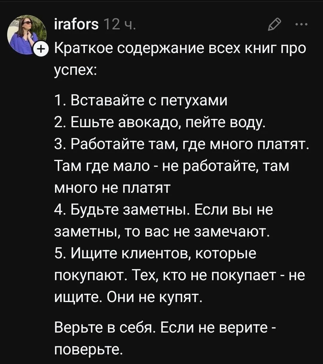 Краткое содержание всех книг про успех: 1. Вставайте с петухами 2. Ешьте авокадо, пейте воду. 3. Работайте там, где много платят. Там где мало - не работайте, там много не платят 4. Будьте заметны. Если вы не заметны, то вас не замечают. 5. Ищите клиентов, которые покупают. Тех, кто не покупает - не ищите. Они не купят. Верьте в себя. Если не