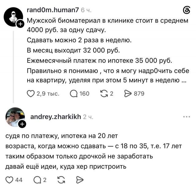 rand0m.human7: Мужской биоматериал в клинике стоит в среднем 4000 руб. за одну сдачу. Сдавать можно 2 раза в неделю. В месяц выходит 32 000 руб. Ежемесячный платеж по ипотеке 35 000 руб. Правильно я понимаю, что я могу надрочить себе на квартиру, уделяя при этом 5 минут в неделю... andrey.zharkikh: судя по платежу, ипотека на 20 лет возраста,