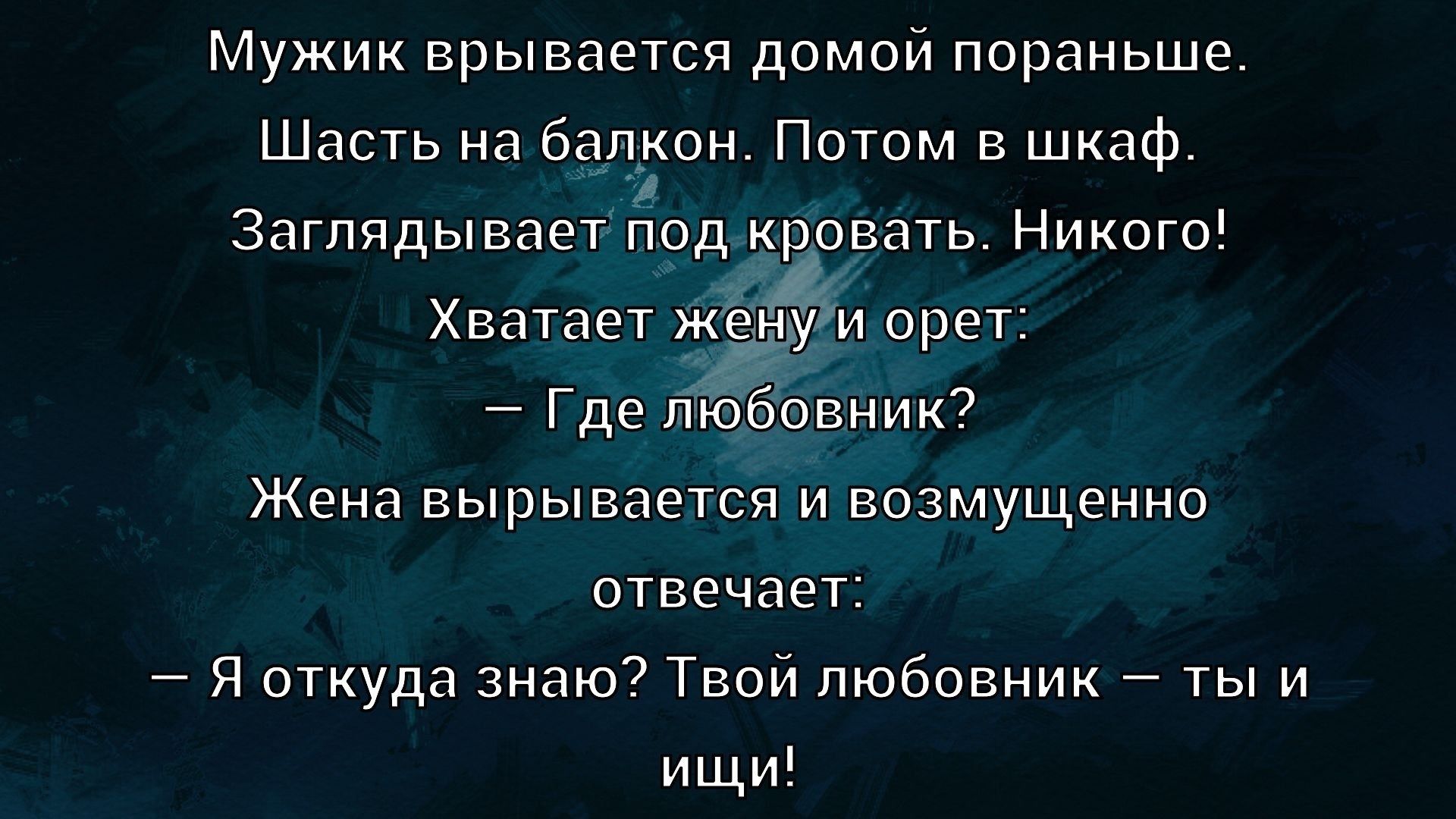 Мужик врывается домой пораньше. Шасть на балкон. Потом в шкаф. Заглядывает под кровать. Никого! Хватает жену и орет: — Где любовник? Жена вырывается и возмущенно отвечает: — Я откуда знаю? Твой любовник — ты и ищи!