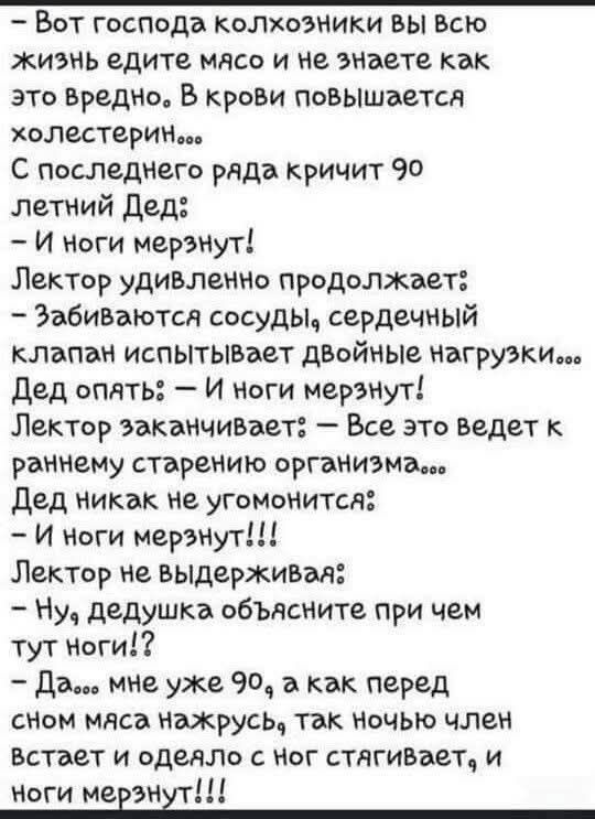 Вот господа колхозники вы всю жизнь едите мясо и не знаете как это вредно. В крови повышается холестерин... С последнего ряда кричит 90 летний Дед: – И ноги мерзнут! Лектор удивленно продолжает: – Забиваются сосуды, сердечный клапан испытывает двойные нагрузки... Дед опять: – И ноги мерзнут! Лектор заканчивает: – Все это ведет к раннему старению
