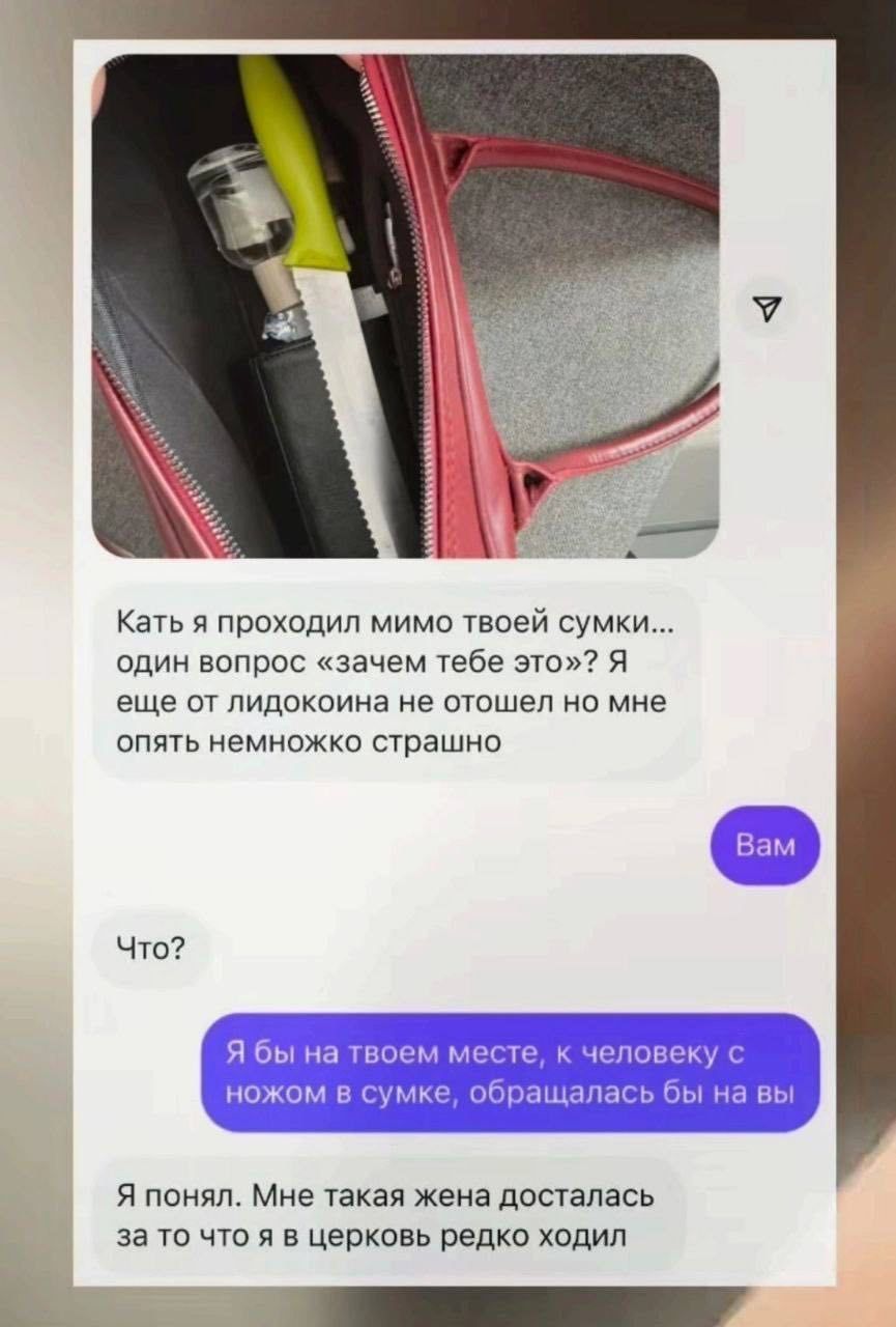 Кать я проходил мимо твоей сумки... один вопрос «зачем тебе это?» Я еще от лидокоина не отошел но мне опять немножко страшно Вам Что? Я бы на твоем месте, к человеку с ножом в сумке, обращалась бы на вы Я понял. Мне такая жена досталась за то что я в церковь редко ходил