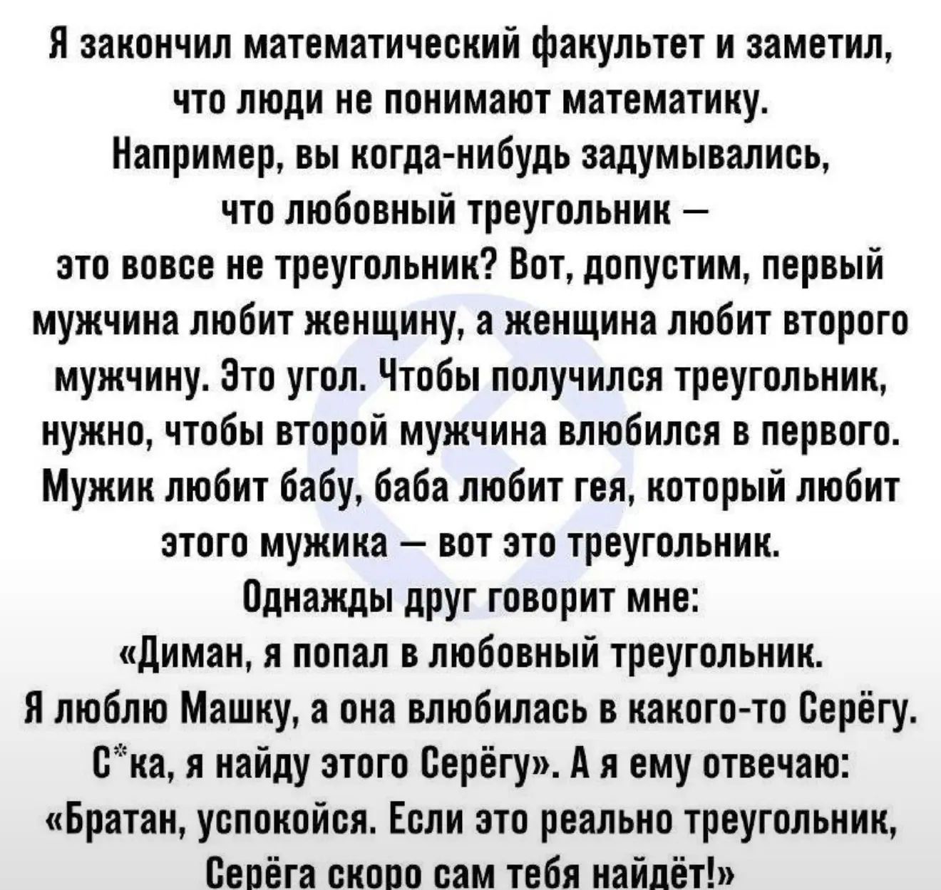 Я закончил математический факультет и заметил, что люди не понимают математику. Например, вы когда-нибудь задумывались, что любовный треугольник – это вовсе не треугольник? Вот, допустим, первый мужчина любит женщину, а женщина любит второго мужчину. Это угол. Чтобы получился треугольник, нужно, чтобы второй мужчина влюбился в первого. Мужик любит