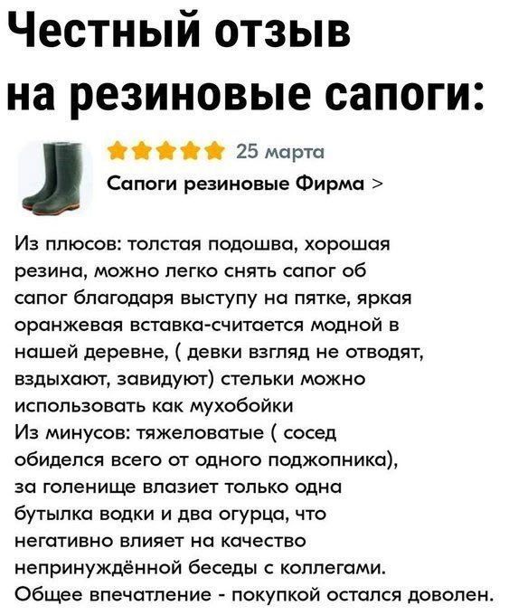 Честный отзыв на резиновые сапоги: Сапоги резиновые Фирма > 25 марта Из плюсов: толстая подошва, хорошая резина, можно легко снять сапог об сапог благодаря выступу на пятке, яркая оранжевая вставка-считается модной в нашей деревне, (девки взгляд не отводят, вздыхают, завидуют) стельки можно использовать как мухобойки Из минусов: тяжеловатые (сосед