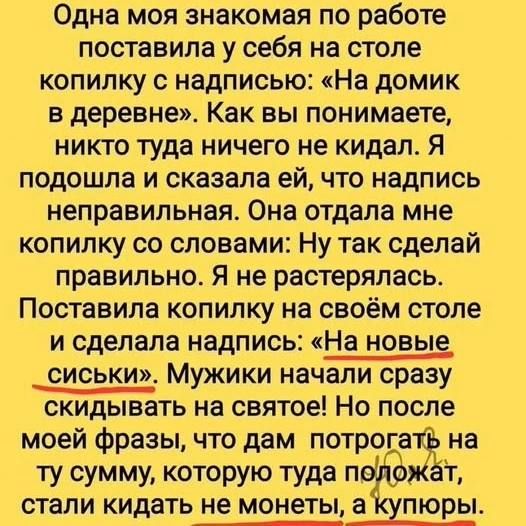 Одна моя знакомая по работе поставила у себя на столе копилку с надписью: «На домик в деревне». Как вы понимаете, никто туда ничего не кидал. Я подошла и сказала ей, что надпись неправильная. Она отдала мне копилку со словами: Ну так сделай правильно. Я не растерялась. Поставила копилку на своём столе и сделала надпись: «На новые сиськи». Мужики