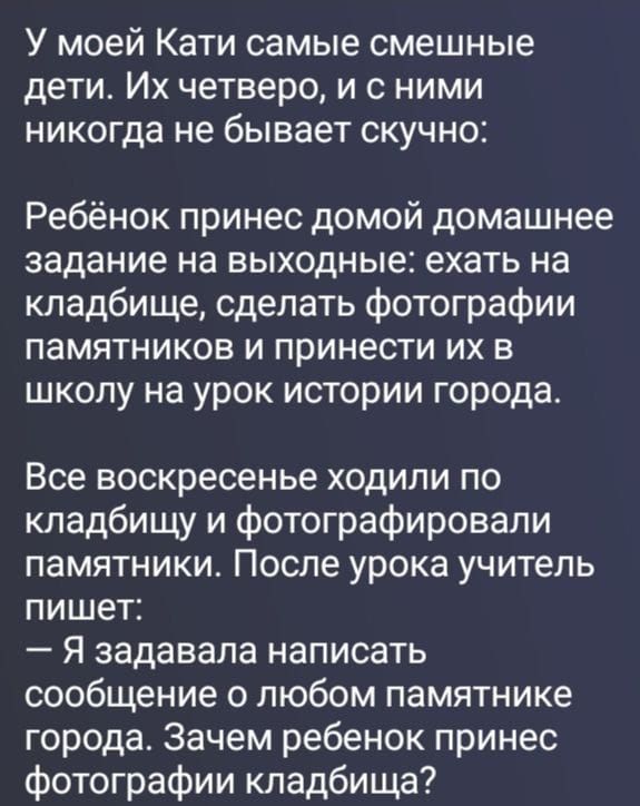 У моей Кати самые смешные дети. Их четверо, и с ними никогда не бывает скучно: Ребёнок принес домой домашнее задание на выходные: ехать на кладбище, сделать фотографии памятников и принести их в школу на урок истории города. Все воскресенье ходили по кладбищу и фотографировали памятники. После урока учитель пишет: — Я задавала написать сообщение о