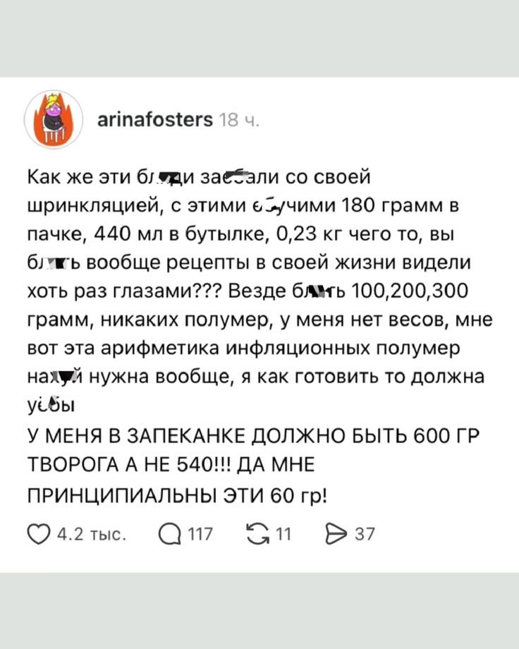 Как же эти бляди заебали со своей шринкляцией, с этими ебучими 180 грамм в пачке, 440 мл в бутылке, 0,23 кг чего то, вы блять вообще рецепты в своей жизни видели хоть раз глазами??? Везде блять 100,200,300 грамм, никаких полумер, у меня нет весов, мне вот эта арифметика инфляционных полумер нахуй нужна вообще, я как готовить то должна уёбы. У МЕНЯ
