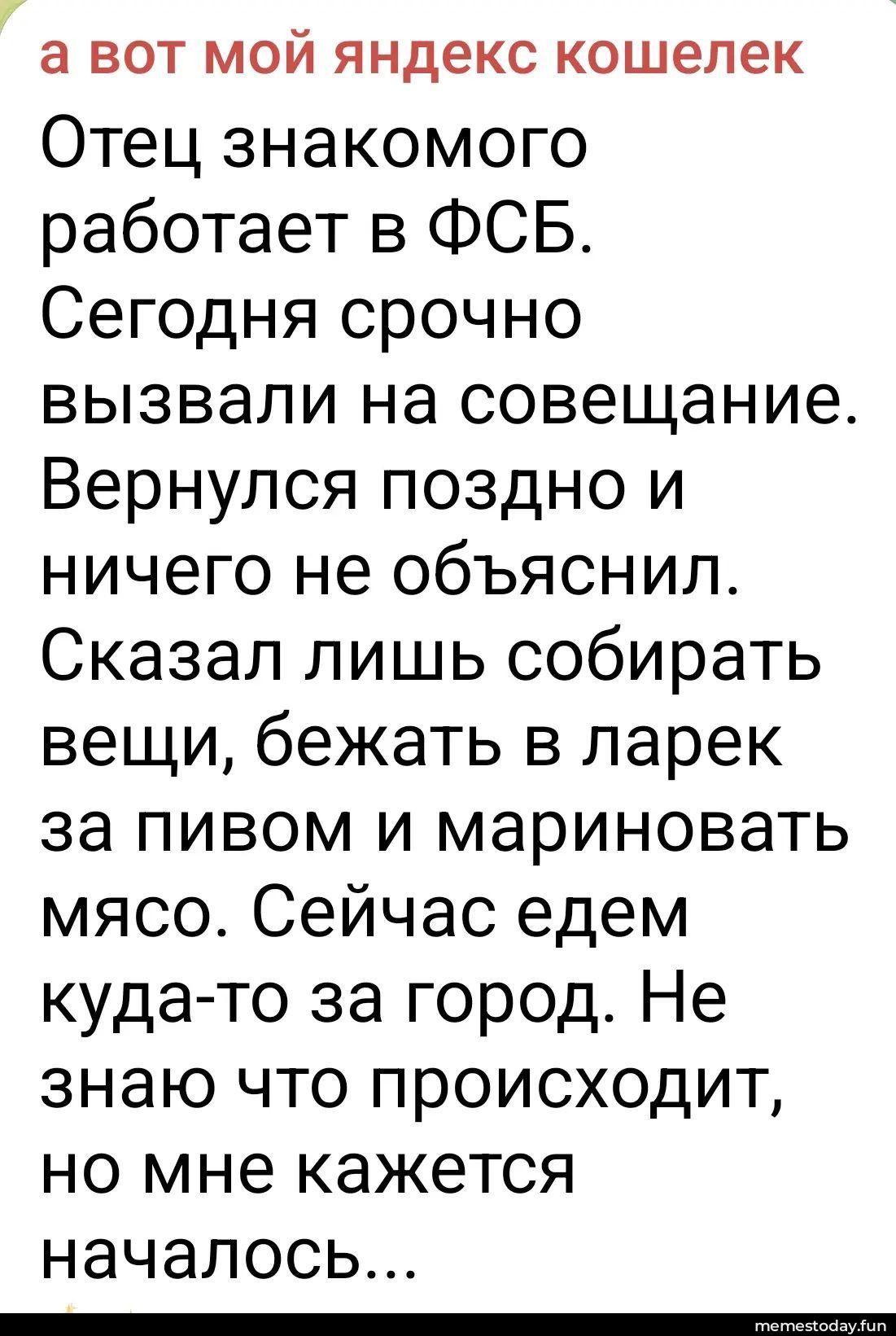 а вот мой яндекс кошелек Отец знакомого работает в ФСБ. Сегодня срочно вызвали на совещание. Вернулся поздно и ничего не объяснил. Сказал лишь собирать вещи, бежать в ларек за пивом и мариновать мясо. Сейчас едем куда-то за город. Не знаю что происходит, но мне кажется началось...