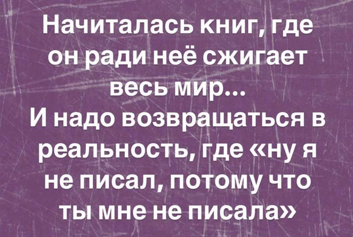Начиталась книг, где он ради неё сжигает весь мир... И надо возвращаться в реальность, где «ну я не писал, потому что ты мне не писала»