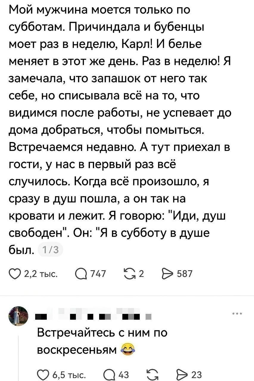 Мой мужчина моется только по субботам. Причиндала и бубенцы моет раз в неделю, Карл! И белье меняет в этот же день. Раз в неделю! Я замечала, что запашок от него так себе, но списывала всё на то, что видимся после работы, не успевает до дома добраться, чтобы помыться. Встречаемся недавно. А тут приехал в гости, у нас в первый раз всё случилось.