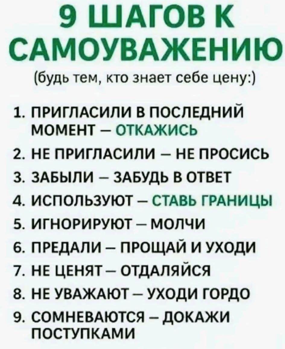 9 ШАГОВ К САМОУВАЖЕНИЮ (будь тем, кто знает себе цену:)
1. ПРИГЛАСИЛИ В ПОСЛЕДНИЙ МОМЕНТ – ОТКАЖИСЬ
2. НЕ ПРИГЛАСИЛИ – НЕ ПРОСИСЬ
3. ЗАБЫЛИ – ЗАБУДЬ В ОТВЕТ
4. ИСПОЛЬЗУЮТ – СТАВЬ ГРАНИЦЫ
5. ИГНОРИРУЮТ – МОЛЧИ
6. ПРЕДАЛИ – ПРОЩАЙ И УХОДИ
7. НЕ ЦЕНЯТ – ОТДАЛЯЙСЯ
8. НЕ УВАЖАЮТ – УХОДИ ГОРДО
9. СОМНЕВАЮТСЯ – ДОКАЖИ ПОСТУПКАМИ