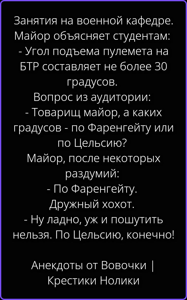 Занятия на военной кафедре. Майор объясняет студентам: - Угол подъема пулемета на БТР составляет не более 30 градусов. Вопрос из аудитории: - Товарищ майор, а каких градусов - по Фаренгейту или по Цельсию? Майор, после некоторых раздумий: - По Фаренгейту. Дружный хохот. - Ну ладно, уж и пошутить нельзя. По Цельсию, конечно! Анекдоты от Вовочки |