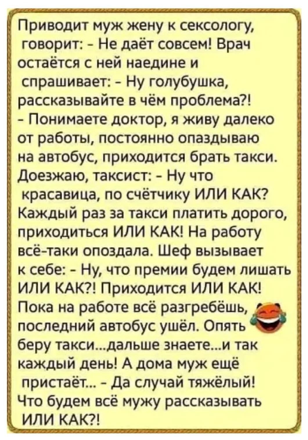 Приводит муж жену к сексологу, говорит: - Не даёт совсем! Врач остаётся с ней наедине и спрашивает: - Ну голубушка, рассказывайте в чём проблема?! - Понимаете доктор, я живу далеко от работы, постоянно опаздываю на автобус, приходится брать такси. Доезжаю, таксист: - Ну что красавица, по счётчику ИЛИ КАК? Каждый раз за такси платить дорого,