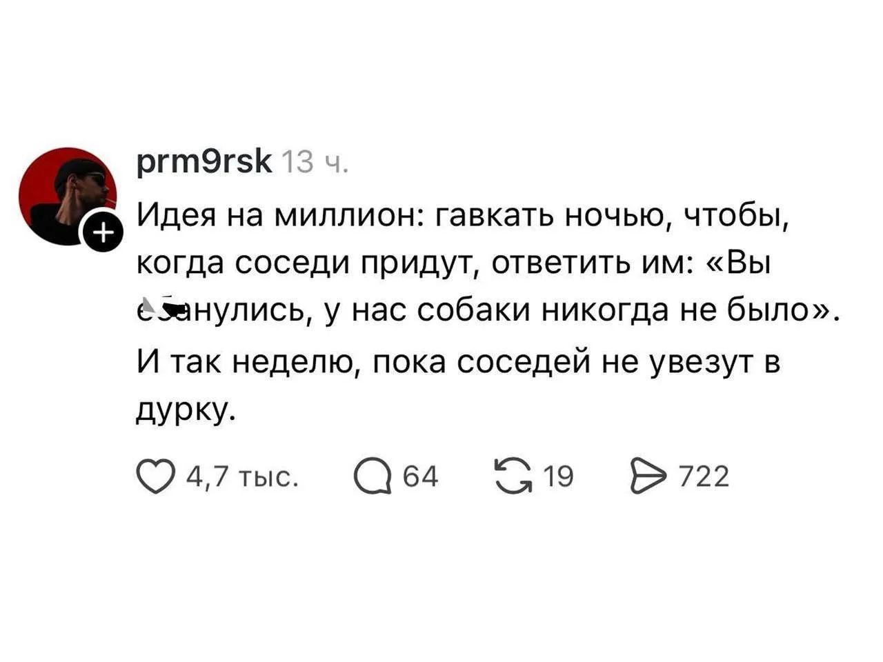 prm9rsk 13 ч. Идея на миллион: гавкать ночью, чтобы, когда соседи придут, ответить им: «Вы ебанулись, у нас собаки никогда не было». И так неделю, пока соседей не увезут в дурку.