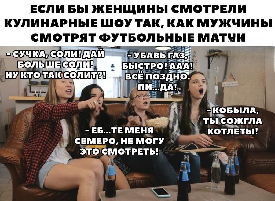 Если бы женщины смотрели кулинарные шоу так, как мужчины смотрят футбольные матчи. - Сучка, соли! Дай больше соли! Ну кто так солит?! - Убавь газ, быстро! Ааа! Всё поздно. Пи...да! - Еб...те меня семеро, не могу это смотреть! - Кобыла, ты сожгла котлеты!