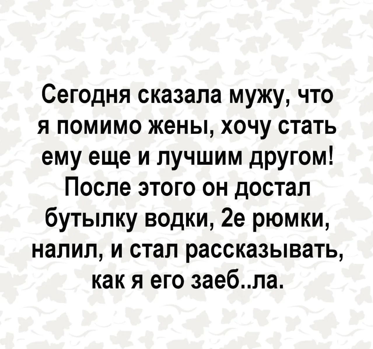 Сегодня сказала мужу, что я помимо жены, хочу стать ему еще и лучшим другом! После этого он достал бутылку водки, 2е рюмки, налил, и стал рассказывать, как я его заеб..ла.