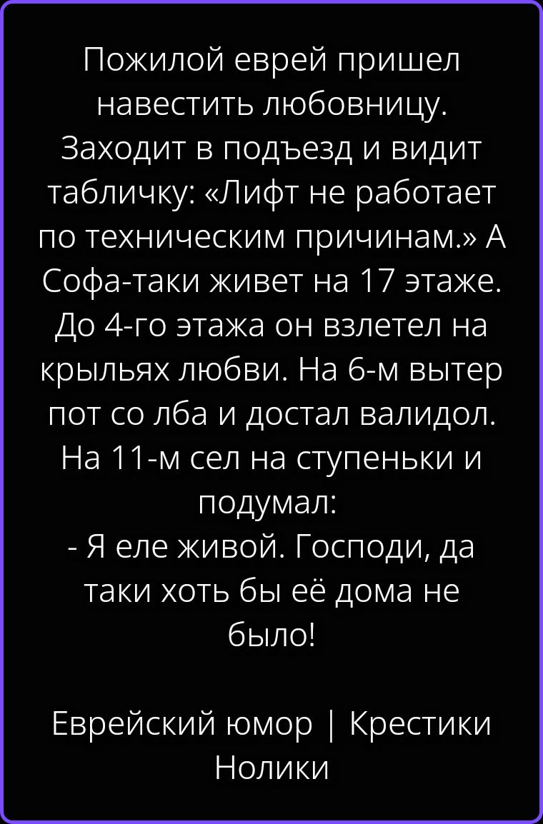 Пожилой еврей пришел навестить любовницу. Заходит в подъезд и видит табличку: «Лифт не работает по техническим причинам.» А Софа-таки живет на 17 этаже. До 4-го этажа он взлетел на крыльях любви. На 6-м вытер пот со лба и достал валидол. На 11-м сел на ступеньки и подумал: - Я еле живой. Господи, да таки хоть бы её дома не было! Еврейский юмор |