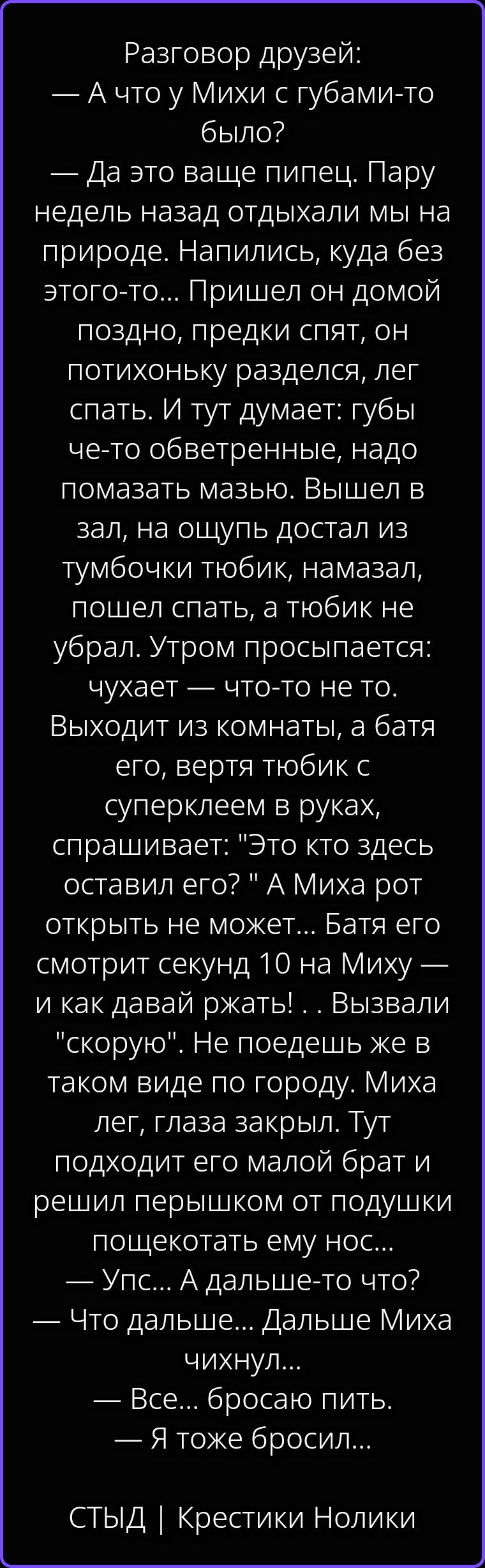 Разговор друзей: — А что у Михи с губами-то было? — Да это ваще пипец. Пару недель назад отдыхали мы на природе. Напились, куда без этого-то... Пришел он домой поздно, предки спят, он потихоньку разделся, лег спать. И тут думает: губы че-то обветренные, надо помазать мазью. Вышел в зал, на ощупь достал из тумбочки тюбик, намазал, пошел спать, а