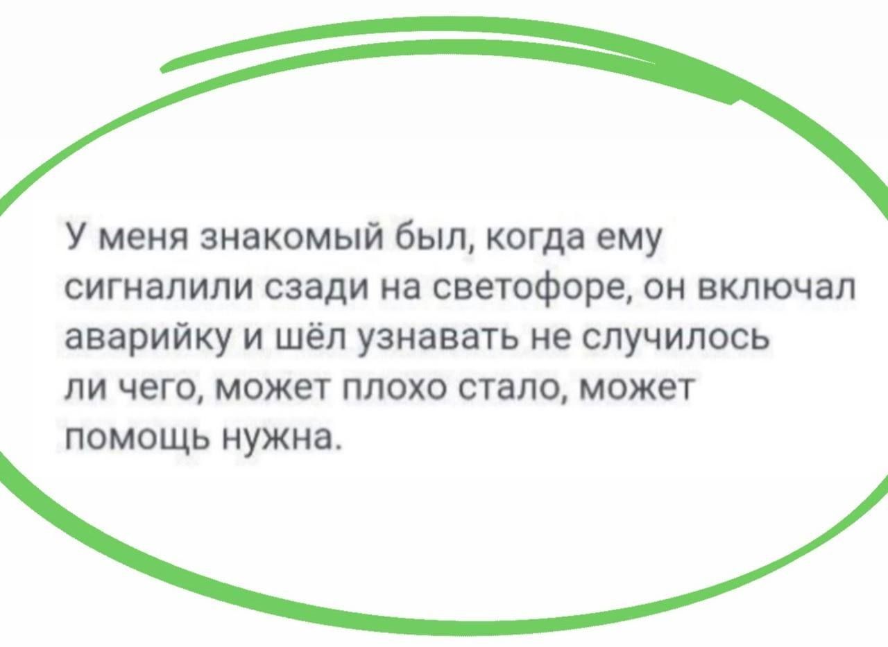 У меня знакомый был, когда ему сигналили сзади на светофоре, он включал аварийку и шёл узнавать не случилось ли чего, может плохо стало, может помощь нужна.