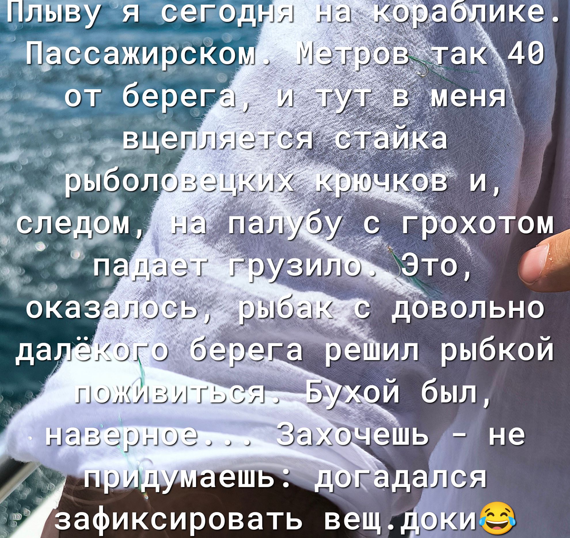Плыву я сегодня на кораблике. Пассажирском. Метров так 40 от берега, и тут в меня вцепляется стайка рыболовецких крючков и, следом, на палубу с грохотом падает грузило. Это, оказалось, рыбак с довольно далёкого берега решил рыбкой поживиться. Бухой был, наверное... Захочешь - не придумаешь: догадался зафиксировать вещ.доки 😂