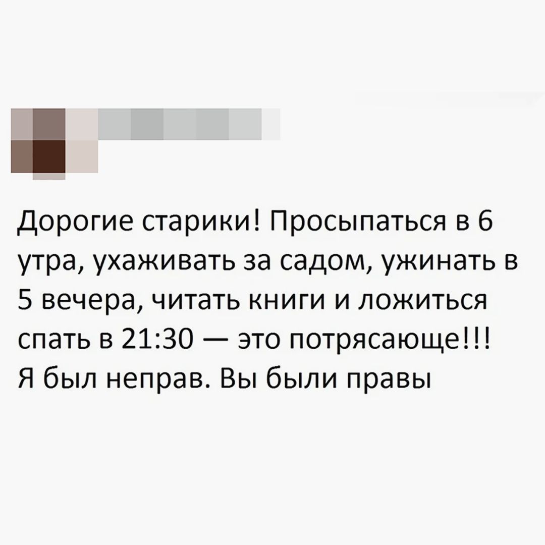 Дорогие старики! Просыпаться в 6 утра, ухаживать за садом, ужинать в 5 вечера, читать книги и ложиться спать в 21:30 — это потрясающе!!! Я был неправ. Вы были правы