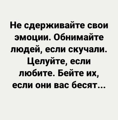 Не сдерживайте свои эмоции. Обнимайте людей, если скучали. Целуйте, если любите. Бейте их, если они вас бесят...