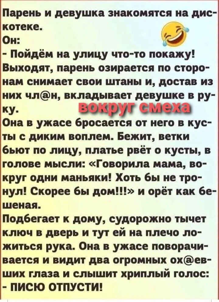 Парень и девушка знакомятся на дискотеке. Он: - Пойдём на улицу что-то покажу! Выходят, парень озирается по сторонам снимает свои штаны и, достав из них член, вкладывает девушке в руку. Она в ужасе бросается от него в кусты с диким воплем. Бежит, ветки бьют по лицу, платье рвёт о кусты, в голове мысли: «Говорила мама, вокруг одни маньяки! Хоть бы