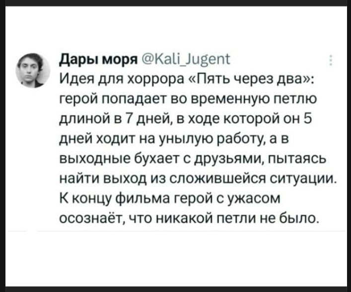 Дары моря @Kali_Jugent Идея для хоррора «Пять через два»: герой попадает во временную петлю длиной в 7 дней, в ходе которой он 5 дней ходит на унылую работу, а в выходные бухает с друзьями, пытаясь найти выход из сложившейся ситуации. К концу фильма герой с ужасом осознаёт, что никакой петли не было.