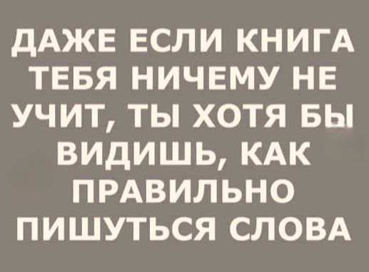 ДАЖЕ ЕСЛИ КНИГА ТЕБЯ НИЧЕМУ НЕ УЧИТ, ТЫ ХОТЯ БЫ ВИДИШЬ, КАК ПРАВИЛЬНО ПИШУТСЯ СЛОВА