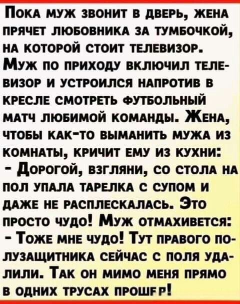 Пока муж звонит в дверь, жена прячет любовника за тумбочкой, на которой стоит телевизор. Муж по приходу включил телевизор и устроился напротив в кресле смотреть футбольный матч любимой команды. Жена, чтобы как-то выманить мужа из комнаты, кричит ему из кухни: - Дорогой, взгляни, со стола на пол упала тарелка с супом и даже не расплескалась. Это