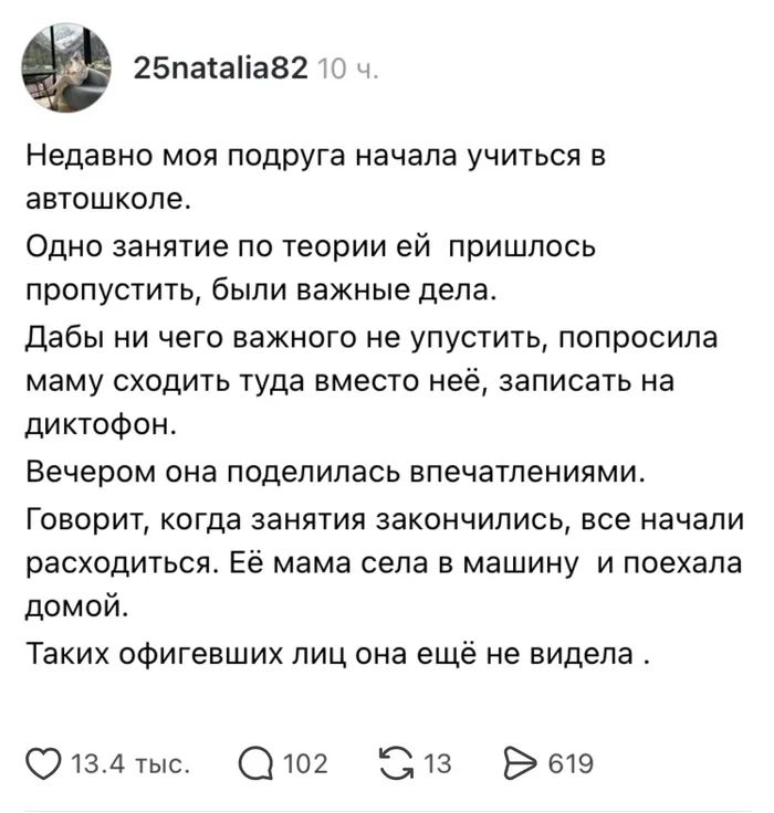 25natalia82 10 ч. Недавно моя подруга начала учиться в автошколе. Одно занятие по теории ей пришлось пропустить, были важные дела. Дабы ни чего важного не упустить, попросила маму сходить туда вместо неё, записать на диктофон. Вечером она поделилась впечатлениями. Говорит, когда занятия закончились, все начали расходиться. Её мама села в машину и