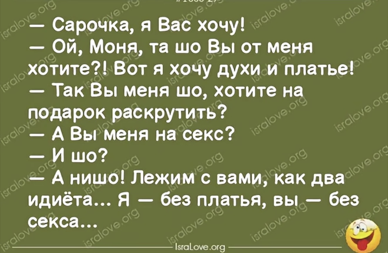 — Сарочка, я Вас хочу! — Ой, Моня, та шо Вы от меня хотите?! Вот я хочу духи и платье! — Так Вы меня шо, хотите на подарок раскрутить? А Вы меня на секс? — И шо? А нишо! Лежим с вами, как два идиота... Я — без платья, вы — без секса...